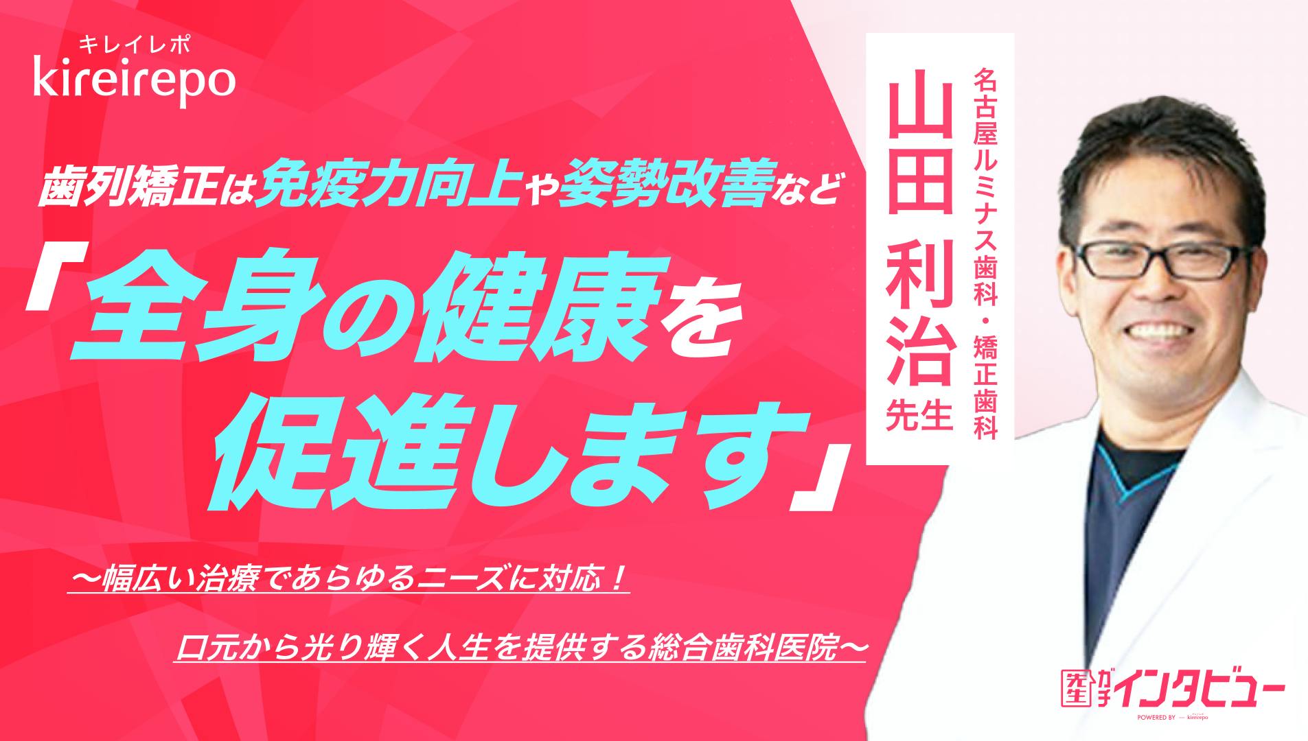 美容医療(自由診療・審美歯科)のプラットフォーム「キレイレポ」の取材記事。「歯列矯正は免疫力向上や姿勢改善など全身の健康を促進します」 幅広い治療であらゆるニーズに対応!口元から光り輝く人生を提供する総合歯科医院|名古屋ルミナス歯科・矯正歯科:山田 利治 先生